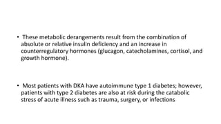 • These metabolic derangements result from the combination of
absolute or relative insulin deficiency and an increase in
counterregulatory hormones (glucagon, catecholamines, cortisol, and
growth hormone).
• Most patients with DKA have autoimmune type 1 diabetes; however,
patients with type 2 diabetes are also at risk during the catabolic
stress of acute illness such as trauma, surgery, or infections
 