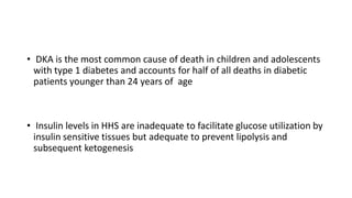 • DKA is the most common cause of death in children and adolescents
with type 1 diabetes and accounts for half of all deaths in diabetic
patients younger than 24 years of age
• Insulin levels in HHS are inadequate to facilitate glucose utilization by
insulin sensitive tissues but adequate to prevent lipolysis and
subsequent ketogenesis
 