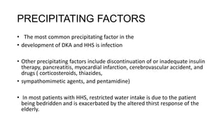 PRECIPITATING FACTORS
• The most common precipitating factor in the
• development of DKA and HHS is infection
• Other precipitating factors include discontinuation of or inadequate insulin
therapy, pancreatitis, myocardial infarction, cerebrovascular accident, and
drugs ( corticosteroids, thiazides,
• sympathomimetic agents, and pentamidine)
• In most patients with HHS, restricted water intake is due to the patient
being bedridden and is exacerbated by the altered thirst response of the
elderly.
 