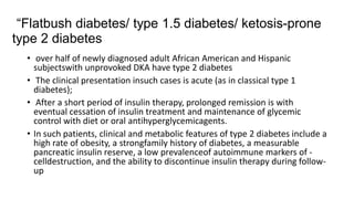 “Flatbush diabetes/ type 1.5 diabetes/ ketosis-prone
type 2 diabetes
• over half of newly diagnosed adult African American and Hispanic
subjectswith unprovoked DKA have type 2 diabetes
• The clinical presentation insuch cases is acute (as in classical type 1
diabetes);
• After a short period of insulin therapy, prolonged remission is with
eventual cessation of insulin treatment and maintenance of glycemic
control with diet or oral antihyperglycemicagents.
• In such patients, clinical and metabolic features of type 2 diabetes include a
high rate of obesity, a strongfamily history of diabetes, a measurable
pancreatic insulin reserve, a low prevalenceof autoimmune markers of -
celldestruction, and the ability to discontinue insulin therapy during follow-
up
 