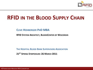 RFID IN THE BLOOD SUPPLY CHAIN
                     CLIVE HOHBERGER PHD MBA
                     RFID SYSTEM ARCHITECT, BLOODCENTER OF WISCONSIN




                     THE HOSPITAL BLOOD BANK SUPERVISORS ASSOCIATION
                     21ST SPRING SYMPOSIUM: 26 MARCH 2011




•©TRANSFUSION MEDICINE RFID CONSORTIUM
 