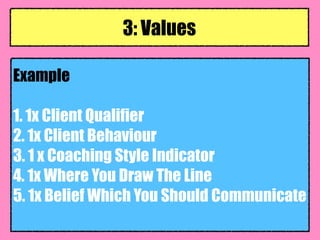 Example
1. 1x Client Qualifier
2. 1x Client Behaviour
3. 1 x Coaching Style Indicator
4. 1x Where You Draw The Line
5. 1x Belief Which You Should Communicate
3: Values
 