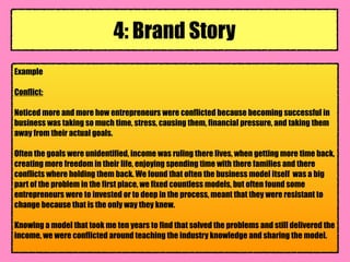 Example
Conflict:
Noticed more and more how entrepreneurs were conflicted because becoming successful in
business was taking so much time, stress, causing them, financial pressure, and taking them
away from their actual goals.
Often the goals were unidentified, income was ruling there lives, when getting more time back,
creating more freedom in their life, enjoying spending time with there families and there
conflicts where holding them back. We found that often the business model itself was a big
part of the problem in the first place, we fixed countless models, but often found some
entrepreneurs were to invested or to deep in the process, meant that they were resistant to
change because that is the only way they knew.
Knowing a model that took me ten years to find that solved the problems and still delivered the
income, we were conflicted around teaching the industry knowledge and sharing the model.
4: Brand Story
 