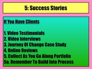 If You Have Clients
1. Video Testimonials
2. Video Interviews
3. Journey Of Change Case Study
4. Online Reviews
5. Collect As You Go Along Portfolio
5a. Remember To Build Into Process
5: Success Stories
 