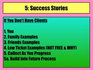 If You Don’t Have Clients
1. You
2. Family Examples
3. Friends Examples
4. Low Ticket Examples (NOT FREE & WHY)
5. Collect As You Progress
5a. Build Into Future Process
5: Success Stories
 