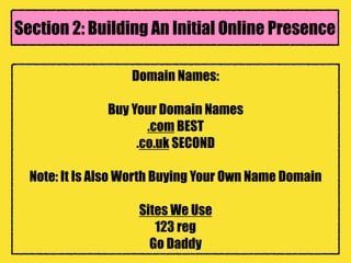 Domain Names:
Buy Your Domain Names
.com BEST
.co.uk SECOND
Note: It Is Also Worth Buying Your Own Name Domain
Sites We Use
123 reg
Go Daddy
Section 2: Building An Initial Online Presence
 