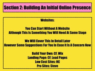 Websites:
You Can Start Without A Website
Although This Is Something You Will Need At Some Stage
We Will Cover This In Detail Later
However Some Suggestions For You In Case It Is A Concern Now
Build Your Own: CF, Wix
Landing Page: CF, Lead Pages
Low Cost Sites: HC
Pro Sites: Steve
Section 2: Building An Initial Online Presence
 