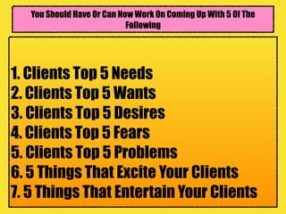 You Should Have Or Can Now Work On Coming Up With 5 Of The
Following
1. Clients Top 5 Needs
2. Clients Top 5 Wants
3. Clients Top 5 Desires
4. Clients Top 5 Fears
5. Clients Top 5 Problems
6. 5 Things That Excite Your Clients
7. 5 Things That Entertain Your Clients
 