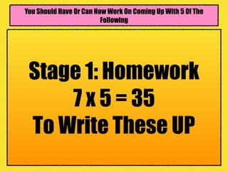 You Should Have Or Can Now Work On Coming Up With 5 Of The
Following
Stage 1: Homework
7 x 5 = 35
To Write These UP
 