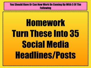You Should Have Or Can Now Work On Coming Up With 5 Of The
Following
Homework
Turn These Into 35
Social Media
Headlines/Posts
 