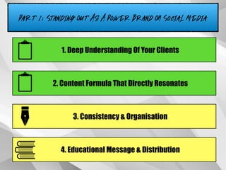 Part 1: Standing Out As A Power Brand ON Social Media
1. Deep Understanding Of Your Clients
2. Content Formula That Directly Resonates
3. Consistency & Organisation
4. Educational Message & Distribution
 