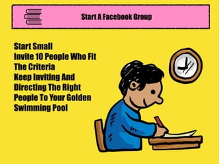 Start A Facebook Group
Start Small
Invite 10 People Who Fit
The Criteria
Keep Inviting And
Directing The Right
People To Your Golden
Swimming Pool
 
