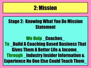 Stage 2: Knowing What You Do Mission
Statement
We Help _Coaches_
To _Build A Coaching Based Business That
Gives Them A Better Life & Income_
Through _Industry Insider Information &
Experience No One Else Could Teach Them_
2: Mission
 