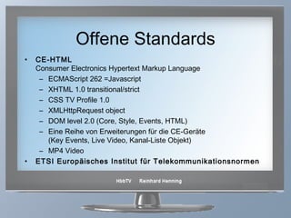 Offene Standards CE-HTML   Consumer Electronics Hypertext Markup Language  ECMAScript 262 =Javascript XHTML 1.0 transitional/strict CSS TV Profile 1.0 XMLHttpRequest object DOM level 2.0 (Core, Style, Events, HTML) Eine Reihe von Erweiterungen für die CE-Geräte  (Key Events, Live Video, Kanal-Liste Objekt) MP4 Video ETSI Europäisches Institut für Telekommunikationsnormen 