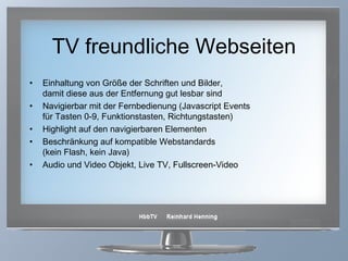 TV freundliche Webseiten Einhaltung von Größe der Schriften und Bilder,  damit diese aus der Entfernung gut lesbar sind Navigierbar mit der Fernbedienung (Javascript Events  für Tasten 0-9, Funktionstasten, Richtungstasten) Highlight auf den navigierbaren Elementen  Beschränkung auf kompatible Webstandards  (kein Flash, kein Java) Audio und Video Objekt, Live TV, Fullscreen-Video 