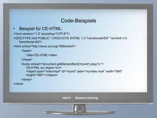 Code-Beispiele Beispiel für CE-HTML: <?xml version="1.0" encoding="UTF-8"?> <!DOCTYPE html PUBLIC "-//W3C//DTD XHTML 1.0 Transitional//EN" "ce-html-1.0-transitional.dtd"> <html xmlns="http://www.w3.org/1999/xhtml"> <head> <title>CE-HTML</title> </head> <body onload="document.getElementById('myvid').play(1);"> CE-HTML a/v object:<br/> <object type="video/mp4" id="myvid" data="myvideo.mp4" width="640" height="480"></object> </body> </html>  