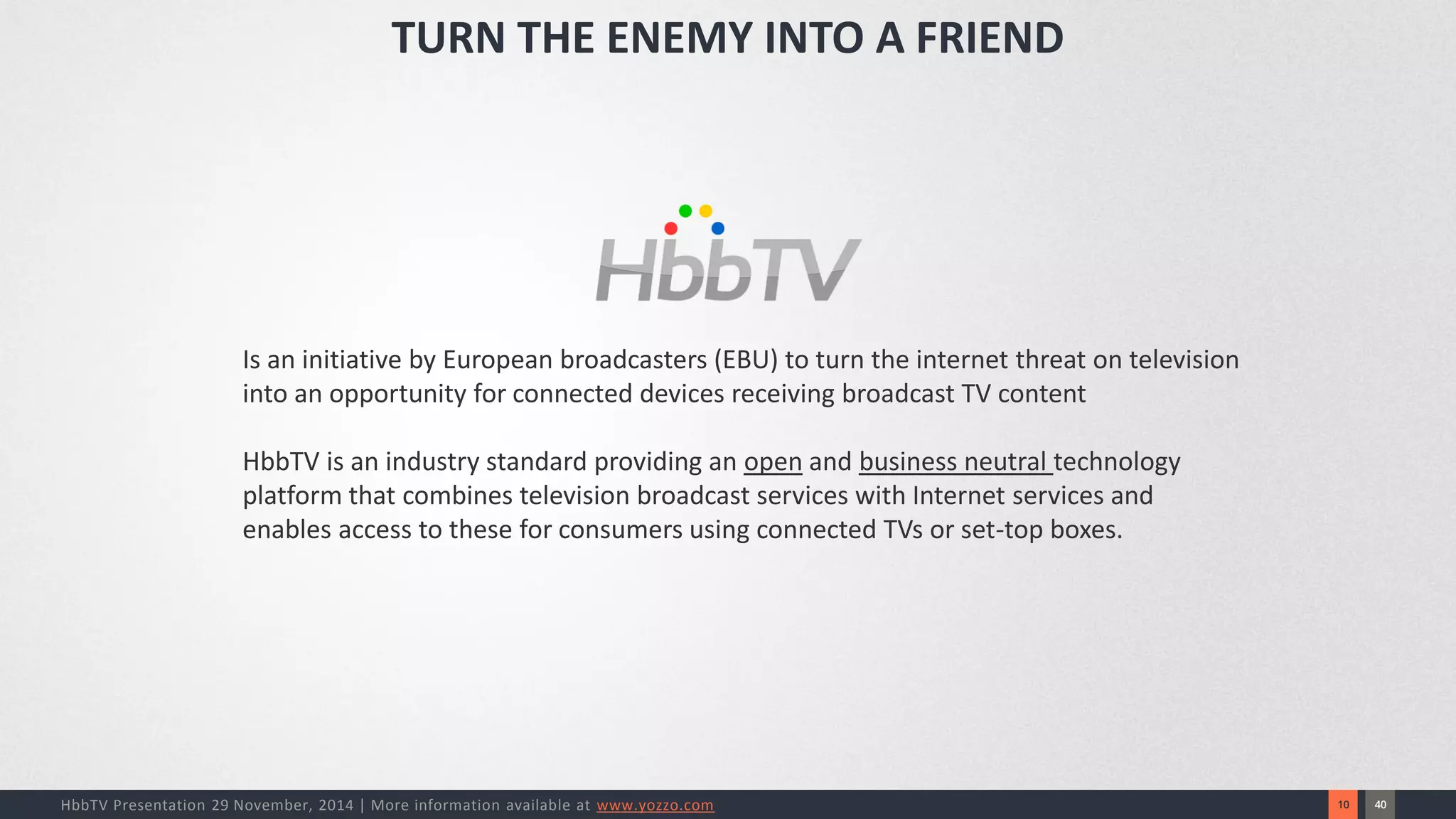 40 
10 
HbbTV Presentation 29 November, 2014 | More information available at www.yozzo.com 
Is an initiative by European broadcasters (EBU) to turn the internet threat on television into an opportunity for connected devices receiving broadcast TV content 
HbbTV is an industry standard providing an openand business neutral technology platform that combines television broadcast services with Internet services and enables access to these for consumers using connected TVs or set-top boxes. 
TURN THE ENEMY INTO A FRIEND  