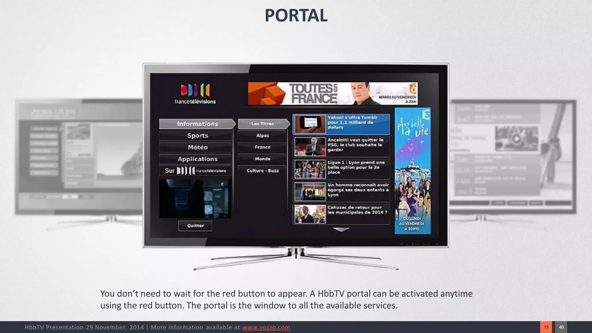 40 
15 
HbbTV Presentation 29 November, 2014 | More information available at www.yozzo.com 
You don’t need to wait for the red button to appear. A HbbTV portal can be activated anytime using the red button. The portal is the window to all the available services. 
PORTAL  