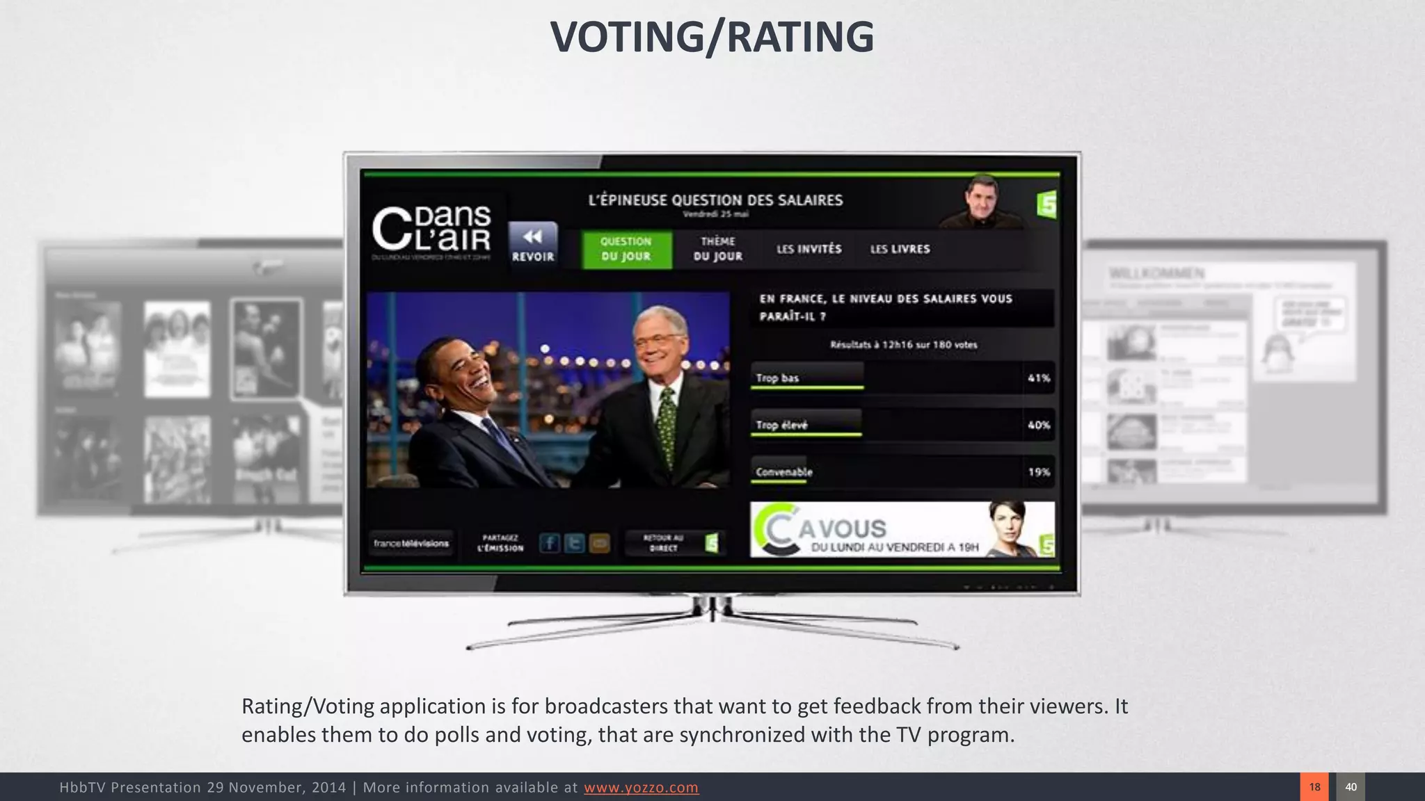 40 
18 
HbbTV Presentation 29 November, 2014 | More information available at www.yozzo.com 
Rating/Voting application is for broadcasters that want to get feedback from their viewers. It enables them to do pollsand voting, that are synchronized with the TV program. 
VOTING/RATING  