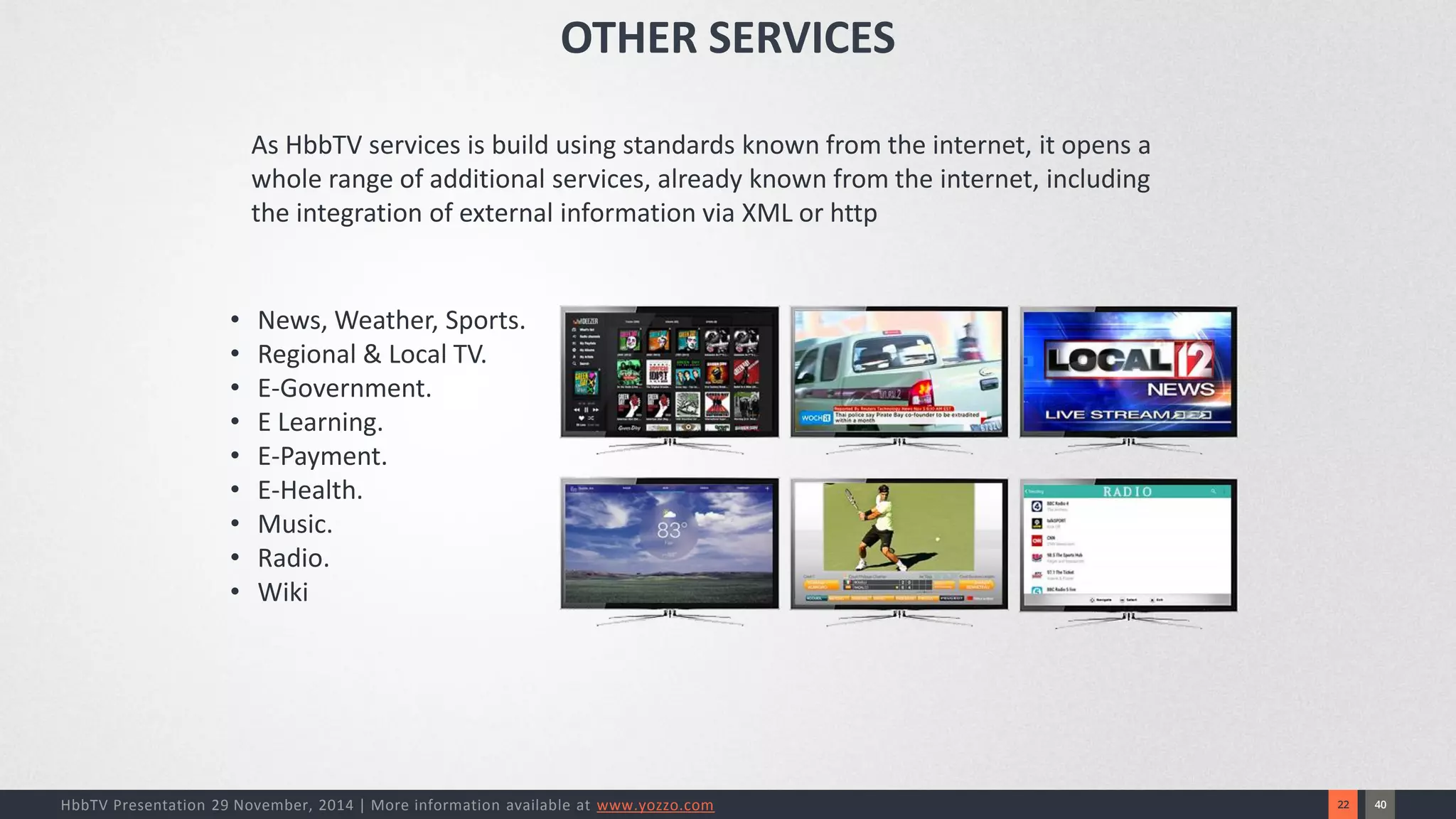 40 
22 
HbbTV Presentation 29 November, 2014 | More information available at www.yozzo.com 
•News, Weather, Sports. 
•Regional & Local TV. 
•E-Government. 
•E Learning. 
•E-Payment. 
•E-Health. 
•Music. 
•Radio. 
•Wiki 
As HbbTV services is build using standards known from the internet, it opens a whole range of additional services, already known from the internet, including the integration of external information via XML or http 
OTHER SERVICES  