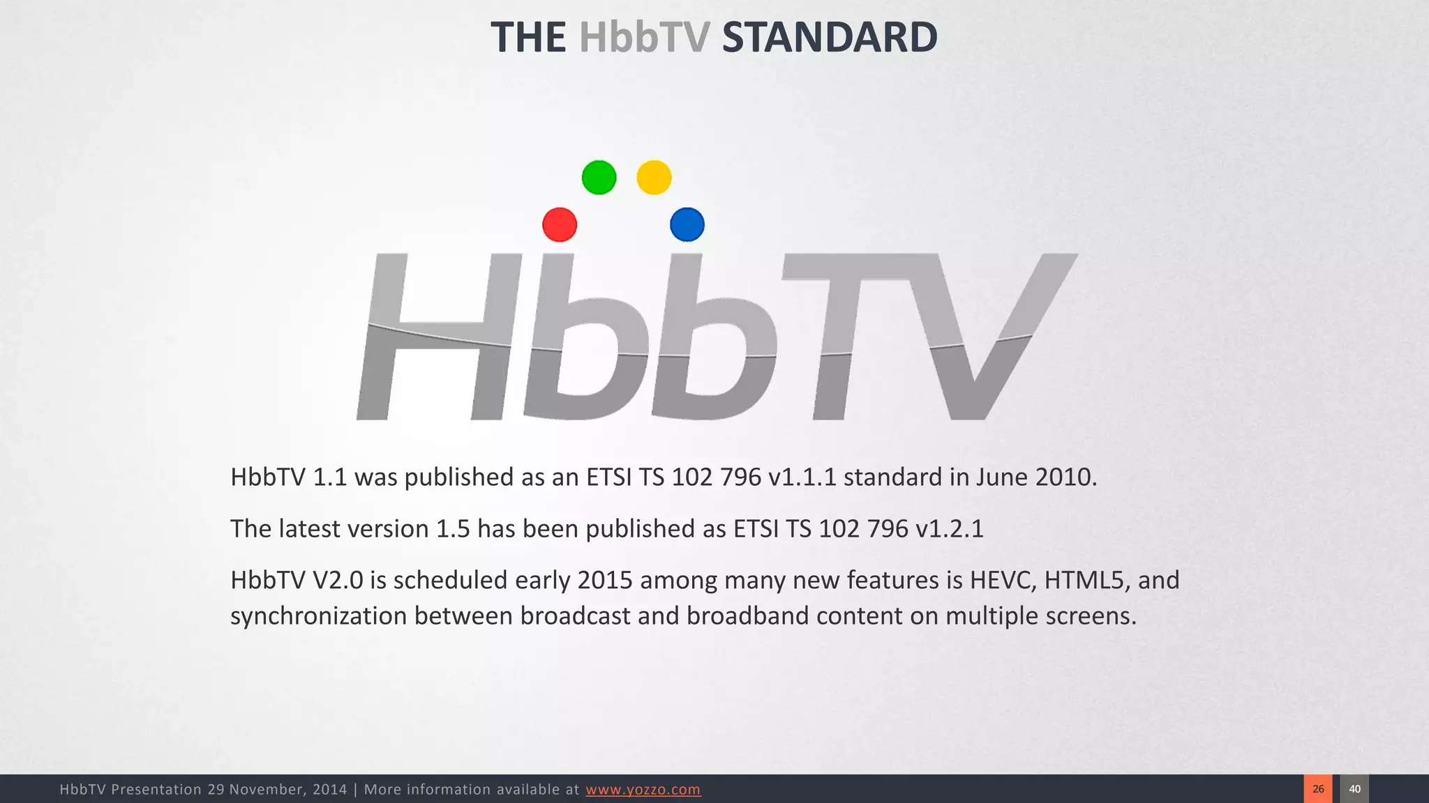 40 
26 
HbbTV Presentation 29 November, 2014 | More information available at www.yozzo.com 
HbbTV 1.1 was published as an ETSI TS 102 796 v1.1.1 standard in June 2010. 
The latest version 1.5 has been published as ETSI TS 102 796 v1.2.1 
HbbTV V2.0 is scheduled early 2015 among many new features is HEVC, HTML5, and synchronization between broadcast and broadband content on multiple screens. 
THE HbbTVSTANDARD  