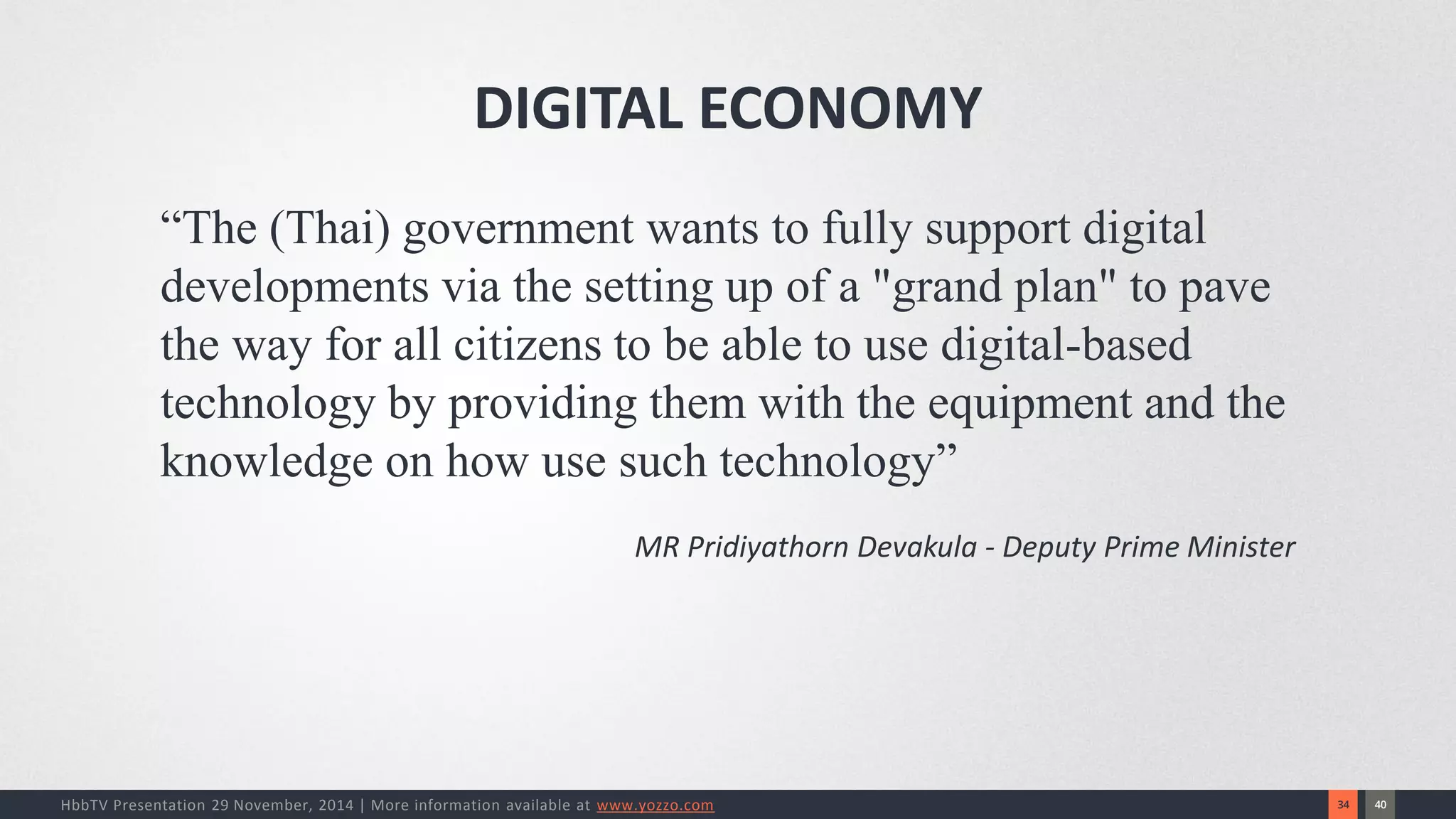 40 
34 
HbbTV Presentation 29 November, 2014 | More information available at www.yozzo.com 
“The (Thai) government wants to fully support digital developments via the setting up of a "grand plan" to pave the way for all citizens to be able to use digital-based technology by providing them with the equipment and the knowledge on how use such technology” 
MR Pridiyathorn Devakula -Deputy Prime Minister 
DIGITAL ECONOMY  