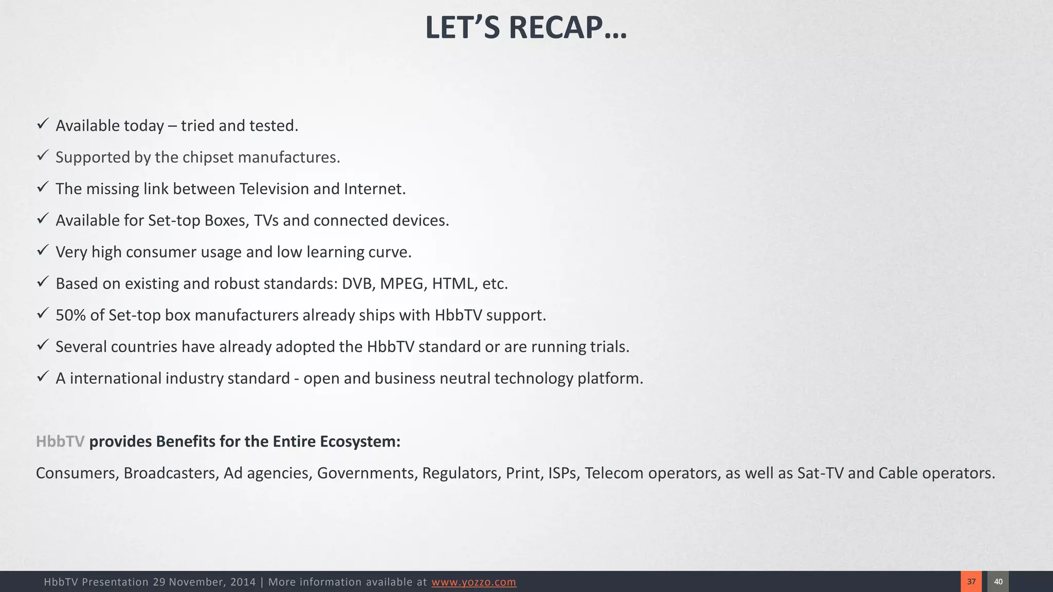 40 
37 
HbbTV Presentation 29 November, 2014 | More information available at www.yozzo.com 
Available today –tried and tested. 
Supported by the chipset manufactures. 
The missing link between Television and Internet. 
Available for Set-top Boxes, TVs and connected devices. 
Very high consumer usage and low learning curve. 
Based on existing and robust standards: DVB, MPEG, HTML, etc. 
50% of Set-top box manufacturers already ships with HbbTV support. 
Several countries have already adopted the HbbTV standard or are running trials. 
A international industry standard -open and business neutral technology platform. 
HbbTVprovides Benefits for the Entire Ecosystem: Consumers, Broadcasters, Ad agencies, Governments, Regulators, Print, ISPs, Telecom operators, as well as Sat-TV and Cable operators. 
LET’S RECAP…  