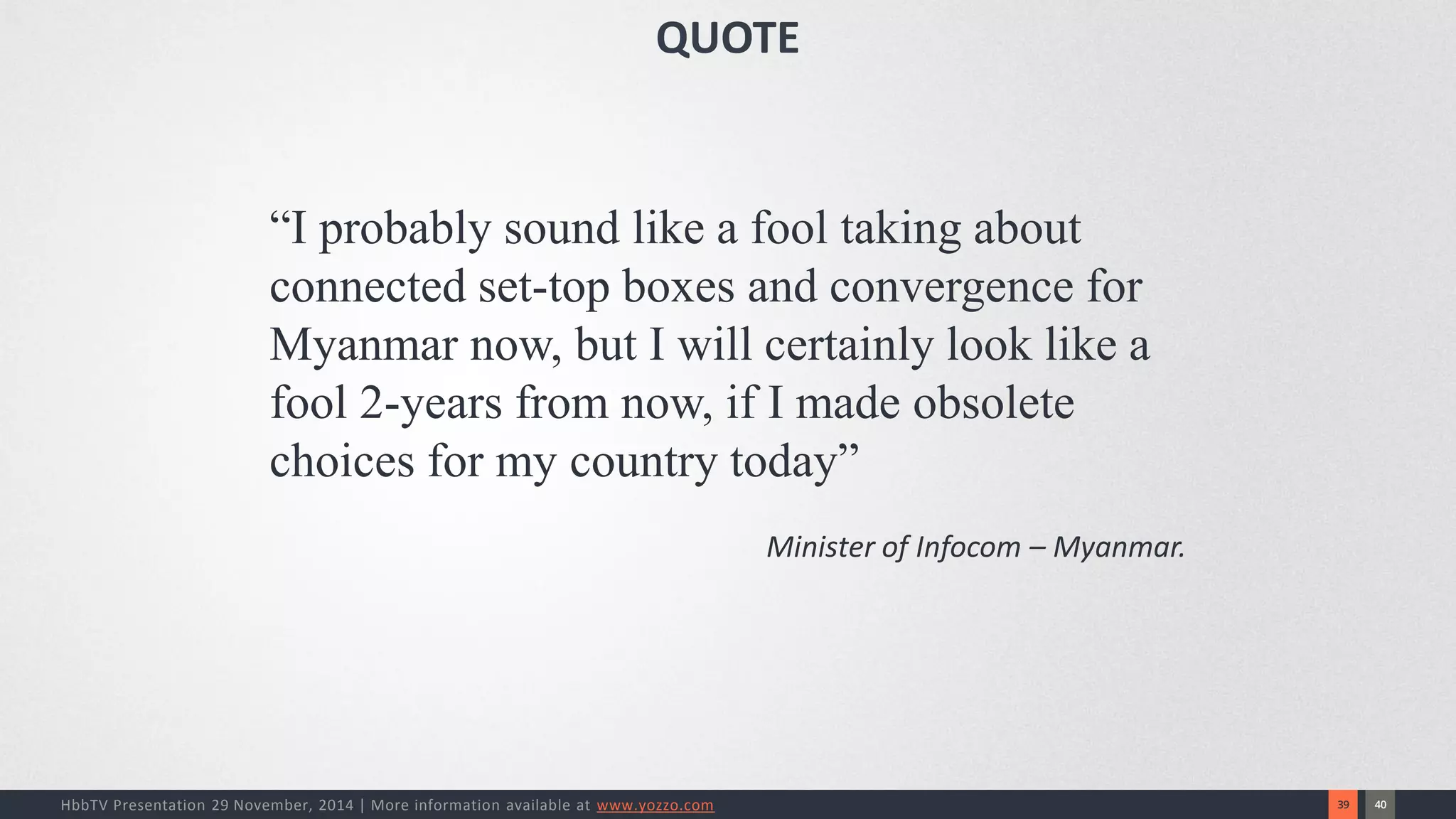 40 
39 
HbbTV Presentation 29 November, 2014 | More information available at www.yozzo.com 
“I probably sound like a fool taking about connected set-top boxes and convergence for Myanmar now, but I will certainly look like a fool 2-years from now, if I made obsolete choices for my country today” 
Minister of Infocom –Myanmar. 
QUOTE  