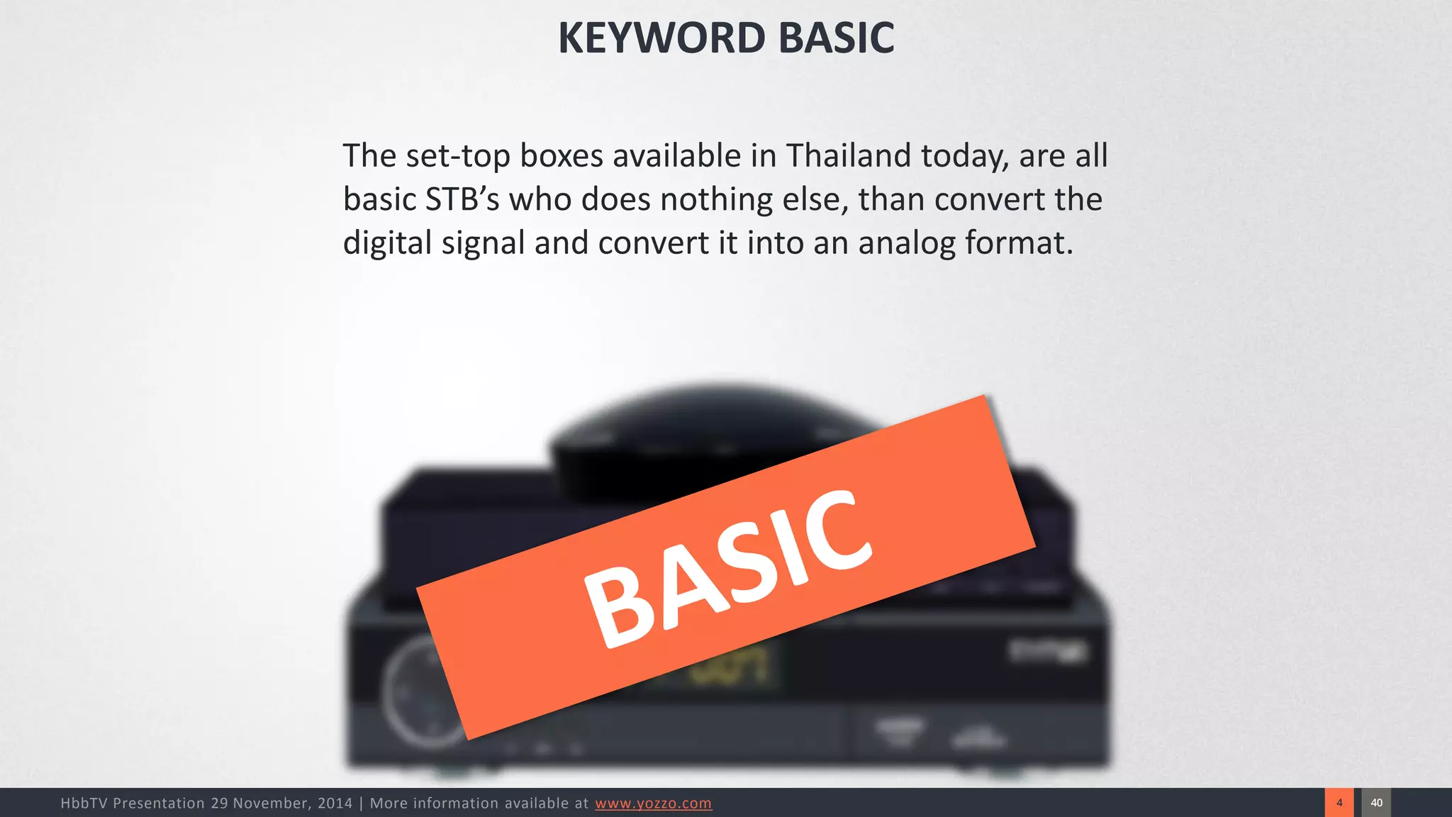 40 
4 
HbbTV Presentation 29 November, 2014 | More information available at www.yozzo.com 
KEYWORD BASIC 
The set-top boxes available in Thailand today, are all basic STB’s who does nothing else, than convert the digital signal and convert it into an analog format.  