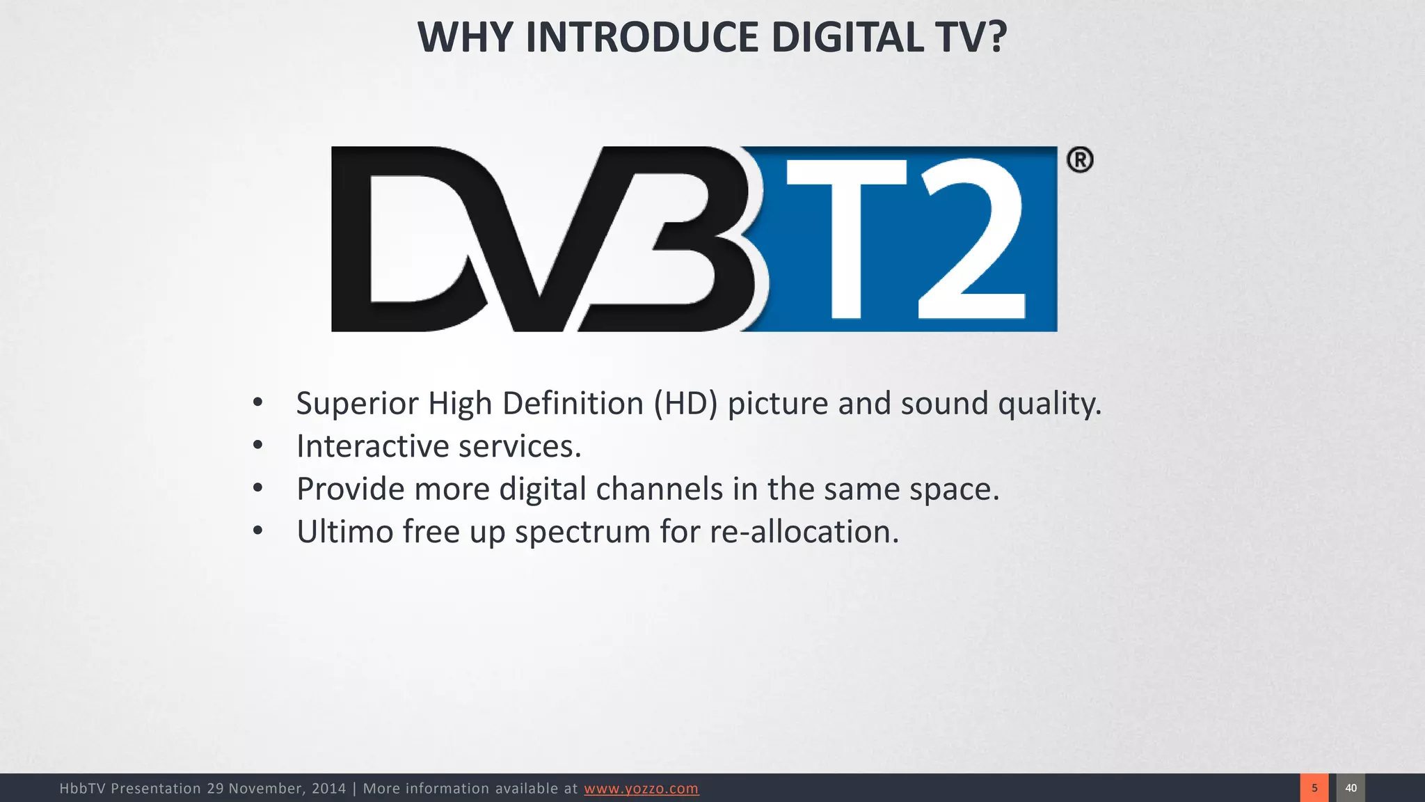 40 
5 
HbbTV Presentation 29 November, 2014 | More information available at www.yozzo.com 
•Superior High Definition (HD) picture and sound quality. 
•Interactive services. 
•Provide more digital channels in the same space. 
•Ultimo free up spectrum for re-allocation. 
WHY INTRODUCE DIGITAL TV?  