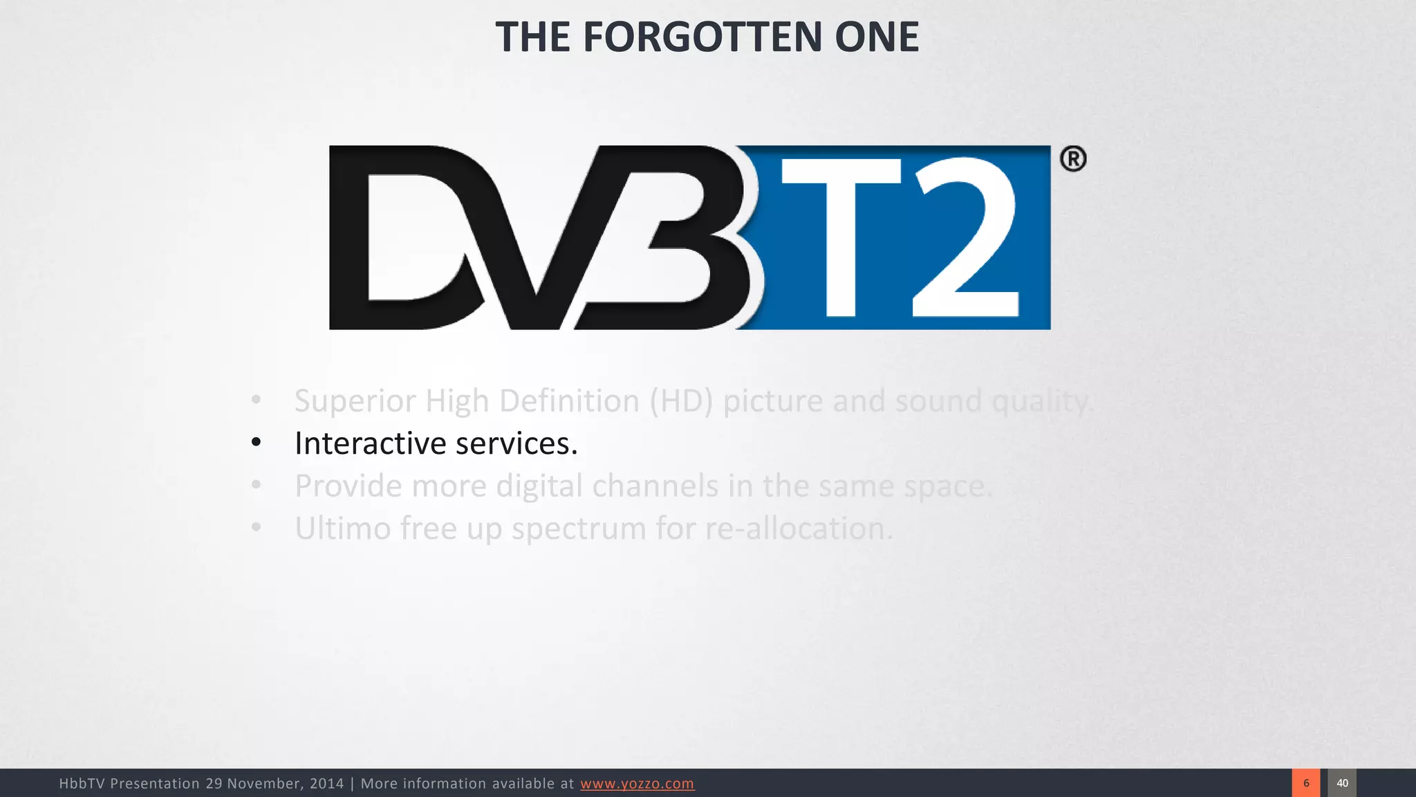 40 
6 
HbbTV Presentation 29 November, 2014 | More information available at www.yozzo.com 
•Superior High Definition (HD) picture and sound quality. 
•Interactive services. 
•Provide more digital channels in the same space. 
•Ultimo free up spectrum for re-allocation. 
THE FORGOTTEN ONE  
