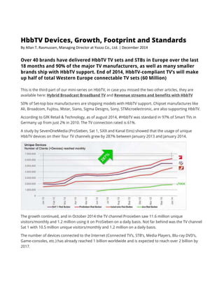 HbbTV Devices, Growth, Footprint and Standards
By Allan T. Rasmussen, Managing Director at Yozzo Co., Ltd. | December 2014
Over 40 brands have delivered HbbTV TV sets and STBs in Europe over the last
18 months and 90% of the major TV manufacturers, as well as many smaller
brands ship with HbbTV support. End of 2014, HbbTV-compliant TV’s will make
up half of total Western Europe connectable TV sets (60 Million)
This is the third part of our mini-series on HbbTV, in case you missed the two other articles, they are
available here: Hybrid Broadcast Broadband TV and Revenue streams and benefits with HbbTV
50% of Set-top box manufacturers are shipping models with HbbTV support. Chipset manufactures like
Ali, Broadcom, Fujitsu, Mstar, Siano, Sigma Designs, Sony, STMicroelectronic, are also supporting HbbTV.
According to GfK Retail & Technology, as of august 2014, #HbbTV was standard in 97% of Smart TVs in
Germany up from just 2% in 2010. The TV connection rated is 61%.
A study by SevenOneMedia (ProSieben, Sat 1, SiXX and Kanal Eins) showed that the usage of unique
HbbTV devices on their four TV channels grew by 287% between January 2013 and January 2014.
The growth continued, and in October 2014 the TV channel Prosieben saw 11.6 million unique
visitors/monthly and 1.2 million using it on ProSieben on a daily basis. Not far behind was the TV channel
Sat 1 with 10.5 million unique visitors/monthly and 1.2 million on a daily basis.
The number of devices connected to the Internet (Connected TV’s, STB’s, Media Players, Blu-ray DVD’s,
Game-consoles, etc.) has already reached 1 billion worldwide and is expected to reach over 2 billion by
2017.
 