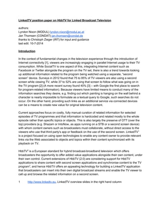 LinkedTV position paper on HbbTV for Linked Broadcast Television 
authors: 
Lyndon Nixon (MODUL) lyndon.nixon@modul.ac.at 
Jan Thomsen (CONDAT) jan.thomsen@condat.de 
thanks to Christoph Zieger (IRT) for input and guidance 
last edit: 10­7­2014 
Introduction 
In the context of fundamental changes in the television experience through the introduction of 
Internet connectivity [1], viewers are increasingly engaging in parallel Internet usage to their TV 
consumption. While SocialTV is one aspect of this, integrating Internet content such as 
Facebook or Twitter alongside the program on the TV set, there is also a trend towards looking 
up additional information related to the program being watched using a separate, “second 
screen” device. Surveys in 2012 found that 75 to 85% of TV viewers are also using a second 
screen while viewing TV, while 37 to 52% are using that screen to follow what was going on in 
the TV program [2] (A more recent survey found 40% [3] – with Google the first place to search 
for program­related 
information). Because viewers have limited means to conduct many of the 
information searches they desire, e.g. finding out which painting is hanging on the wall behind a 
character is nearly impossible to formulate as a textual query to Google, such searches do not 
occur. On the other hand, providing such links as an additional service via connected devices 
can be a means to create new value for original television content. 
Current approaches focus on costly, fully manual curation of related information for selected 
episodes of TV programmes and that information is hardcoded and related mostly to the whole 
episode rather than specific topics or objects. This is also largely the preserve of OTT (over the 
top) providers (e.g. Shazam or IntoNow, as apps running on a STB or a second screen device) 
with whom content owners such as broadcasters must collaborate, without direct access to the 
viewers who use that third party's app or feedback on the use of the second screen. LinkedTV1 
is a project focused on using open technologies to enable any content owner to provide relevant 
links via the Web associated to objects and topics within their content synchronized with its 
playback on TV. 
HbbTV2 is a European standard for hybrid broadcast­broadband 
television which offers 
broadcasters the opportunity to offer added value applications alongside their own content, under 
their own control. Current extensions of HbbTV (2.0) are considering support for HbbTV 
applications to share content with second screen applications and synchronise content to the TV 
program3, and hence HbbTV offers an appealing technology for building a LinkedTV application 
that broadcasters can insert into their own digital broadcast streams and enable the TV viewer to 
call up and browse the related information on a second screen. 
1 http://www.linkedtv.eu, LinkedTV overview slides in the right hand column 
 