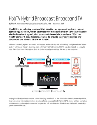HbbTV Hybrid Broadcast Broadband TV
By Allan T. Rasmussen, Managing Director at Yozzo Co., Ltd. | December 2014
HbbTV® is an industry standard that provides an open and business neutral
technology platform, which seamlessly combines television services delivered
via the broadcast signal, with services delivered via broadband. With the
HbbTV standard, broadcasters are able to provide interactive service and
content to the viewers on the TV screen.
HbbTV is short for, Hybrid Broadcast Broadband Television and was initiated by European broadcasters
as they witnessed viewers churning from television to the Internet. HbbTV was developed, as a way to
turn the threat from the internet, into an opportunity by combining the two in one platform.
The hybrid set-top box or iDTV’s is simultaneously connected to the broadcast network and the Internet.
In areas where Internet connection is not available, services like Enhanced EPG, Super teletext and other
services with non-heavy content (text, images) are still possible and delivered via the broadcast network
(Data-over-broadcast).
 