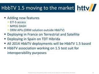 HbbTV 1.5 moving to the market
 Adding new features
 EIT-S access
 MPEG DASH
 DRM APIs (DRM solution outside HbbTV)






Deploying in France on Terrestrial and Satellite
Deploying in Spain on TDT Hibrida
All 2014 HbbTV deployments will be HbbTV 1.5 based
HbbTV association working on 1.5 test suit for
interoperability purposes

This document is the property of httv and may not be copied or circulated without permission

24

 