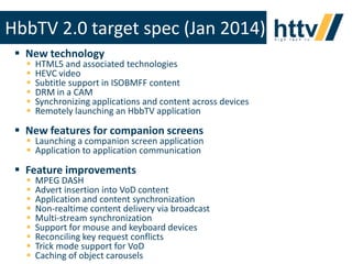 HbbTV 2.0 target spec (Jan 2014)
 New technology







HTML5 and associated technologies
HEVC video
Subtitle support in ISOBMFF content
DRM in a CAM
Synchronizing applications and content across devices
Remotely launching an HbbTV application

 New features for companion screens

 Launching a companion screen application
 Application to application communication

 Feature improvements










MPEG DASH
Advert insertion into VoD content
Application and content synchronization
Non-realtime content delivery via broadcast
Multi-stream synchronization
Support for mouse and keyboard devices
Reconciling key request conflicts
Trick mode support for VoD
Caching of object carousels of httv and may not be copied or circulated without permission
This document is the property

25

 