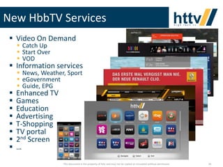 New HbbTV Services
 Video On Demand
 Catch Up
 Start Over
 VOD

 Information services









 News, Weather, Sport
 eGovernment
 Guide, EPG

Enhanced TV
Games
Education
Advertising
T-Shopping
TV portal
2nd Screen
…

This document is the property of httv and may not be copied or circulated without permission

26

 