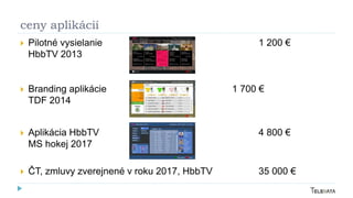 ceny aplikácií
 Pilotné vysielanie 1 200 €
HbbTV 2013
 Branding aplikácie 1 700 €
TDF 2014
 Aplikácia HbbTV 4 800 €
MS hokej 2017
 ČT, zmluvy zverejnené v roku 2017, HbbTV 35 000 €
 