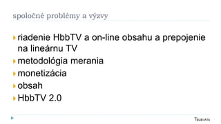 spoločné problémy a výzvy
 riadenie HbbTV a on-line obsahu a prepojenie
na lineárnu TV
 metodológia merania
 monetizácia
 obsah
 HbbTV 2.0
 