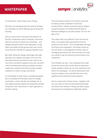 In construction, some things never change.
Not least, we will always feel the need to reshape
our cityscapes to match shifting ways of living and
working.
And of course, there’s the perennial question of
the UK’s residential property shortage. It has been
there for as long as anyone can remember - and
despite the government’s lofty aspirations to get
300k new-builds off the ground each year, we all
know that the shortfall isn’t going anywhere soon.
But other things do change. Seemingly rock-solid
operators can collapse overnight. Firms can find
themselves facing recruitment crises. And, as we
lurch from one Brexit impasse to the next, we don’t
need reminding that political curveballs can leave
supply lines, projects and entire business models
suddenly in a state of huge uncertainty.
It is impossible to make those curveballs disappear.
But it is possible to find better ways to manage
uncertainty - and to identify and mitigate risk. In
this regard, business leaders are frequently advised
to become more ‘data-driven’ in their approach to
decision making.
The construction industry isn’t exactly renowned
for being a prime candidate for technical
transformation. Indeed, seasoned industry leaders
would be forgiven for thinking that the likes of
Business Intelligence and data analysis “isn’t for the
likes of us”.
The reality looks very different. Over the last five
years, I’ve worked with organisations from all
quarters of this sector - from housebuilders through
to infrastructure specialists. Two things stand out:
first off, there’s a real appetite for better ways of
managing operational risk. And secondly, the sector
as a whole is ripe for technical transformation and
investment.
The minutiae can vary - but companies from right
across the construction sector tend to experience
similar problems. Based on my own experience and
that of my colleagues - as well as discussions with
industry insiders, we’ve identified the four most
significant and commonly faced problems.
Here’s a closer look at those issues - together with
our own view on how transformative technology
and data-driven decision making can better equip
businesses for managing the challenges ahead.
WHITEPAPER
 