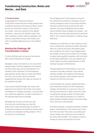 3. The Brexit Effect
A recent poll of EU nationals working in
construction reveals that one in three workers have
considered leaving the UK because of Brexit. Seven
percent of construction workers in the country
as a whole - and over a quarter of the capital’s
workforce - come from EU member states. Even
with a relatively ‘smooth’ political negotiation, the
industry could still be facing a mini-exodus, and
with it, inevitable added pressure on the staffing
front.
Meeting the Challenge: HR
Transformation in Action
If critical staffing issues are going to be averted,
then certain things have to change.
Workplace culture and diversity is one area where
steady change is already happening. For instance,
just three years ago, women represented 1 in 9
members of the workforce. As misconceptions
about gender specific roles are slowly diminished,
this ratio is set to shift, with one estimate
suggesting that women will make up a quarter of
the workforce by 2020.
If you want to avoid shortfalls, you need a new
approach to recruitment. Part of this may involve
an emphasis on employer branding – to ensure that
your public face appeals to as wide a proportion of
the potential talent pool as possible.
Alongside this, it’s also true that if you see
a recruitment crisis looming, you have the
opportunity to take targeted steps to prevent it.
Progressive companies are looking at smarter ways
to predict and anticipate staffing problems. This is
the essence of HR Analytics.
The HR departments I have spoken to know all
too well that the workforce is changing. They are
putting strategies in place to encourage retention,
improve recruitment and up-skill current staff.
However, the same HR departments are often
unsure whether those strategies are enough – and
how, when and where they should be focusing their
efforts. This is where HR Analytics is making a huge
difference.
Enabling you to drill down on data relating to areas
such as productivity, retention and likely retirement
dates on a role-by-role basis, HR Analytics gives
you a handle on the status of your biggest asset:
your people. So let’s say you embark on a strategy
to equip newly-qualified carpenters with next-level
City & Guilds qualifications. You can compare your
metrics before and after implementation of that
strategy to gauge its effectiveness.
Through deployment of HR Analytics, one of our
customers was able to identify a very specific
retention problem: the majority of their leavers
were those employees who had been with the
company for less than two years.
In this example, the company realised that there
was something missing from their onboarding
strategy. This led them on a journey to focus on
refining recruitment for a better cultural fit, while
increasing the average number of training days
from 1.4 (the national average) to 3.2. Thanks to
these targeted remedial measures, the early-stage
churn rate was cut dramatically.
In another example, a customer identified a marked
spike in staff departure in the month prior to Year
End. The conclusion? The stress surrounding end-
of-year targets was simply too much to take for
too many staff members. The company moved to
change its culture and practices to fix this.
Transforming Construction: Bricks and
Mortar… and Data
 