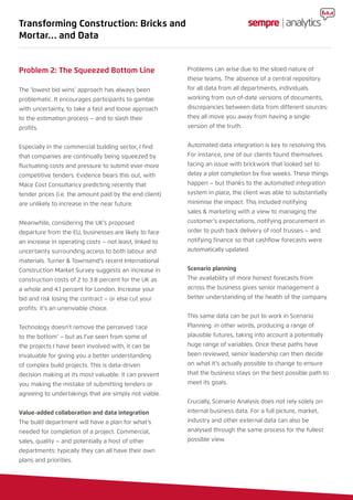 Problem 2: The Squeezed Bottom Line
The ‘lowest bid wins’ approach has always been
problematic. It encourages participants to gamble
with uncertainty, to take a fast and loose approach
to the estimation process – and to slash their
profits.
Especially in the commercial building sector, I find
that companies are continually being squeezed by
fluctuating costs and pressure to submit ever-more
competitive tenders. Evidence bears this out, with
Mace Cost Consultancy predicting recently that
tender prices (i.e. the amount paid by the end client)
are unlikely to increase in the near future.
Meanwhile, considering the UK’s proposed
departure from the EU, businesses are likely to face
an increase in operating costs – not least, linked to
uncertainty surrounding access to both labour and
materials. Turner & Townsend’s recent International
Construction Market Survey suggests an increase in
construction costs of 2 to 3.8 percent for the UK as
a whole and 4.1 percent for London. Increase your
bid and risk losing the contract – or else cut your
profits: it’s an unenviable choice.
Technology doesn’t remove the perceived ‘race
to the bottom’ – but as I’ve seen from some of
the projects I have been involved with, it can be
invaluable for giving you a better understanding
of complex build projects. This is data-driven
decision making at its most valuable: it can prevent
you making the mistake of submitting tenders or
agreeing to undertakings that are simply not viable.
Value-added collaboration and data integration
The build department will have a plan for what’s
needed for completion of a project. Commercial,
sales, quality – and potentially a host of other
departments: typically they can all have their own
plans and priorities.
Problems can arise due to the siloed nature of
these teams. The absence of a central repository
for all data from all departments, individuals
working from out-of-date versions of documents,
discrepancies between data from different sources:
they all move you away from having a single
version of the truth.
Automated data integration is key to resolving this.
For instance, one of our clients found themselves
facing an issue with brickwork that looked set to
delay a plot completion by five weeks. These things
happen – but thanks to the automated integration
system in place, the client was able to substantially
minimise the impact. This included notifying
sales & marketing with a view to managing the
customer’s expectations, notifying procurement in
order to push back delivery of roof trusses – and
notifying finance so that cashflow forecasts were
automatically updated.
Scenario planning
The availability of more honest forecasts from
across the business gives senior management a
better understanding of the health of the company.
This same data can be put to work in Scenario
Planning: in other words, producing a range of
plausible futures, taking into account a potentially
huge range of variables. Once these paths have
been reviewed, senior leadership can then decide
on what it’s actually possible to change to ensure
that the business stays on the best possible path to
meet its goals.
Crucially, Scenario Analysis does not rely solely on
internal business data. For a full picture, market,
industry and other external data can also be
analysed through the same process for the fullest
possible view.
Transforming Construction: Bricks and
Mortar… and Data
 