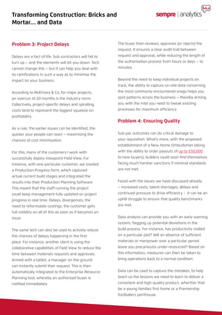 Problem 3: Project Delays
Delays are a fact of life. Sub-contractors will fail to
turn up – and the elements will let you down. Tech
cannot change this – but it can help you deal with
its ramifications in such a way as to minimise the
impact on your business.
According to McKinsey & Co, for major projects,
an overrun of 20 months is the industry norm.
Collectively, project-specific delays and spiralling
costs tend to represent the biggest squeeze on
profitability.
As a rule, the earlier issues can be identified, the
quicker your people can react – maximising the
chances of cost minimisation.
For this, many of the customers I work with
successfully deploy Viewpoint Field View. For
instance, with one particular customer, we created
a Production Progress form, which captured
actual current build stages and integrated the
results into their Production Planning Software.
This meant that the staff running the project
could keep management fully updated on project
progress in real time. Delays, divergences, the
need to reformulate costings: the customer gets
full visibility on all of this as soon as it becomes an
issue.
The same tech can also be used to actively reduce
the chances of delays happening in the first
place. For instance, another client is using the
collaborative capabilities of Field View to reduce the
time between materials requests and approvals.
Armed with a tablet, a manager on the ground
can instantly submit their request. This is then
automatically integrated to the Enterprise Resource
Planning tool, whereby an authorised buyer is
notified immediately.
The buyer then reviews, approves (or rejects) the
request. It ensures a clear audit trail between
request and approval, while reducing the length of
the authorisation process from hours or days – to
minutes.
Beyond the need to keep individual projects on
track, the ability to capture on-site data concerning
the most commonly-encountered snags helps you
spot patterns across the business – thereby arming
you with the intel you need to tweak existing
processes for maximum efficiency.
Problem 4: Ensuring Quality
Sub-par outcomes can do critical damage to
your reputation. What’s more, with the proposed
establishment of a New Home Ombudsman (along
with the ability to order payouts of up to £50,000
to new buyers), builders could soon find themselves
facing much harsher sanctions if minimal standards
are not met.
Faced with the issues we have discussed already
– increased costs, talent shortages, delays and
continued pressure to drive efficiency - it can be an
uphill struggle to ensure that quality benchmarks
are met.
Data analysis can provide you with an early warning
system, flagging up potential deviations in the
build process. For instance, has productivity stalled
on a particular plot? Will an absence of sufficient
materials or manpower over a particular period
leave you precariously under-resourced? Based on
this information, measures can then be taken to
bring operations back to a normal condition.
Data can be used to capture the mistakes, to help
teach us the lessons we need to learn to deliver a
consistent and high-quality product; wherther that
be a young families first home or a Premiership
footballers penthouse.
Transforming Construction: Bricks and
Mortar… and Data
 