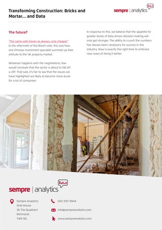 The future?
“The same safe haven as always, only cheaper”
In the aftermath of the Brexit vote, this was how
one Chinese investment specialist summed up their
attitude to the UK property market.
Whatever happens with the negotiations, few
would conclude that the sector is about to fall off
a cliff. That said, it’s fair to say that the issues we
have highlighted are likely to become more acute
for a lot of companies.
In response to this, we believe that the appetite for
greater levels of data-driven decision making will
only get stronger. The ability to crunch the numbers
has always been necessary for success in this
industry. Now is exactly the right time to embrace
new ways of doing it better.
Transforming Construction: Bricks and
Mortar… and Data
Sempre Analytics
Oriel House
26 The Quadrant
Richmond
TW9 1DL
020 3137 9944
info@sempreanalytics.com
www.sempreanalytics.com
 