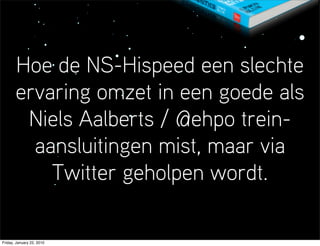 Hoe de NS-Hispeed een slechte
       ervaring omzet in een goede als
        Niels Aalberts / @ehpo trein-
         aansluitingen mist, maar via
           Twitter geholpen wordt.

Friday, January 22, 2010
 