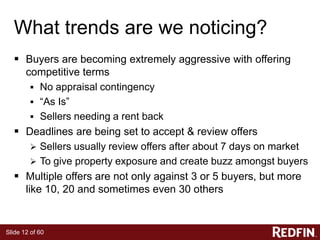 Slide 12 of 60
What trends are we noticing?
 Buyers are becoming extremely aggressive with offering
competitive terms
 No appraisal contingency
 “As Is”
 Sellers needing a rent back
 Deadlines are being set to accept & review offers
 Sellers usually review offers after about 7 days on market
 To give property exposure and create buzz amongst buyers
 Multiple offers are not only against 3 or 5 buyers, but more
like 10, 20 and sometimes even 30 others
 