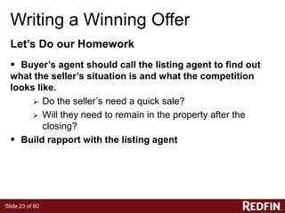 Slide 23 of 60
Writing a Winning Offer
Let’s Do our Homework
 Buyer’s agent should call the listing agent to find out
what the seller’s situation is and what the competition
looks like.
 Do the seller’s need a quick sale?
 Will they need to remain in the property after the
closing?
 Build rapport with the listing agent
 