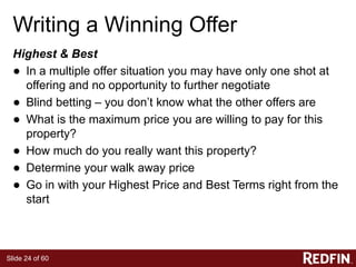 Slide 24 of 60
Writing a Winning Offer
Highest & Best
● In a multiple offer situation you may have only one shot at
offering and no opportunity to further negotiate
● Blind betting – you don’t know what the other offers are
● What is the maximum price you are willing to pay for this
property?
● How much do you really want this property?
● Determine your walk away price
● Go in with your Highest Price and Best Terms right from the
start
 