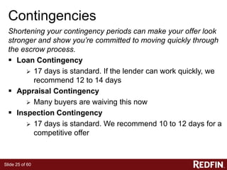 Slide 25 of 60
Contingencies
Shortening your contingency periods can make your offer look
stronger and show you’re committed to moving quickly through
the escrow process.
 Loan Contingency
 17 days is standard. If the lender can work quickly, we
recommend 12 to 14 days
 Appraisal Contingency
 Many buyers are waiving this now
 Inspection Contingency
 17 days is standard. We recommend 10 to 12 days for a
competitive offer
 