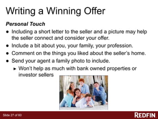 Slide 27 of 60
Writing a Winning Offer
Personal Touch
● Including a short letter to the seller and a picture may help
the seller connect and consider your offer.
● Include a bit about you, your family, your profession.
● Comment on the things you liked about the seller’s home.
● Send your agent a family photo to include.
► Won’t help as much with bank owned properties or
investor sellers
 